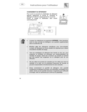 Page 18Instructions pour lutilisateur
74CHARGEMENT DU DÉTERGENT
Pour ouvrir le couvercle du distributeur de détergent
appuyer légèrement la touche P
. Introduire le
détergent et refermer soigneusement le couvercle.
Durant le lavage le distributeur sera ouvert
automatiquement.
    
•
 Lorsque l’on sélectionne le programme INTENSIF, il faut introduire,
outre la dose normale de détergent, une quantité supplémentaire
dans la cavité G ou H.
•
 N’utiliser que des détergents spécifiques pour lave-vaisselle.
L’emploi...