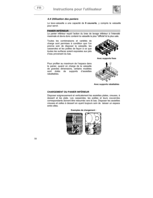 Page 22Instructions pour lutilisateur
78
4.4 Utilisation des paniers
Le lave-vaisselle a une capacité de 9 couverts
, y compris la vaisselle
pour servir.
PANIER INFÉRIEUR
Le panier inférieur reçoit l’action du bras de lavage inférieur à l’intensité
maximale et devra donc contenir la vaisselle la plus difficileet la plus sale.
Toutes les combinaisons et variétés de
charge sont permises à condition que l’on
prenne soin de disposer la vaisselle, les
casseroles et les poêles de façon à ce que
toutes les surfaces...