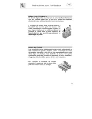 Page 23Instructions pour lutilisateur
79
PANIER PORTE-COUVERTS
On devrait disposer les couverts dans le panier de façon homogène,
avec leur manche dirigés vers le bas et en faisant particulièrement
attention à ne pas se blesser avec les lames des couteaux.
Il est destiné à contenir toute sorte de couverts, à
l’exception des couverts ayant une longueur telle
qu’elle interfère avec le bras de lavage supérieur.On
peut disposer les louches, les cuillères en bois et les
couteaux de cuisine dans le panier supérieur,...