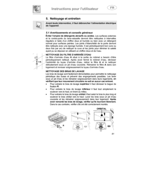 Page 25Instructions pour lutilisateur
81
5.  Nettoyage et entretien
Avant toute intervention, il faut débrancher l’alimentation électrique
de l’appareil.
5.1 Avertissements et conseils généraux
Éviter l’emploi de détergents abrasifs ou acides. Les surfaces externes
et la contre-porte  du lave-vaisselle devront être nettoyées à intervalles
réguliers à l’aide d’un chiffon doux et humide ou bien avec un détergent
normal pour surfaces peintes. Les joints d’étanchéité de la porte devront
être nettoyés avec une...