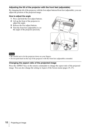 Page 1818Projecting an Image
Adjusting the tilt of the projector with the front feet (adjustable)
By changing the tilt of the projector with the foot adjust buttons/front feet (adjustable), you can 
adjust the position of the projected image.
How to adjust the angle
1Press and hold the foot adjust buttons.
2Lift up the front of the projector to 
adjust the angle.
3Release the foot adjust buttons.
4Turn the front feet (adjustable) to set 
the angle of the projector precisely.
 Be careful not to let the projector...