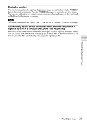 Page 2121Projecting an Image
Projecting/Adjusting an Image
Displaying a pattern
You can display a pattern for adjusting the projected image or a grid pattern with the PATTERN 
key on the remote commander. Press the PATTERN key again to restore the previous image. 
You can use a grid pattern as a guide to write text or to draw lines and shapes on the whiteboard 
or blackboard without using a computer.
You cannot use this key when “Type A USB”, “Type B USB” or “Network” is selected as the input.
Automatically...