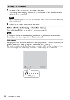 Page 2222Projecting an Image
1Press the ?/1 key on the unit or the remote commander.
The projector starts shutdown and turns off. If you press the ?/1 key within 10 seconds 
again, shutdown is cancelled.
Do not turn off the projector soon after the lamp lights. It may cause a malfunction of the lamp 
(does not light ,etc.).
2Unplug the AC power cord from the wall outlet.
To turn off without displaying confirmation message
Press and hold the ?/1 key on the unit for a few seconds (page 62).
If you turn off the...