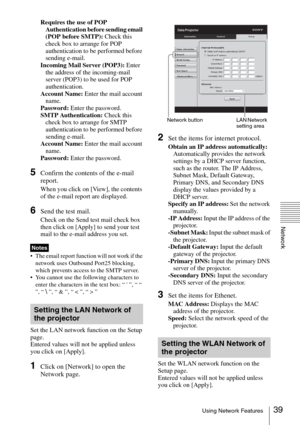 Page 3939Using Network Features
Network
Requires the use of POP 
Authentication before sending email 
(POP before SMTP): Check this 
check box to arrange for POP 
authentication to be performed before 
sending e-mail.
Incoming Mail Server (POP3): Enter 
the address of the incoming-mail 
server (POP3) to be used for POP 
authentication.
Account Name: Enter the mail account 
name.
Password: Enter the password.
SMTP Authentication: Check this 
check box to arrange for SMTP 
authentication to be performed before...