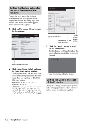 Page 4242Using Network Features
Change the label names for the input 
terminals that will be displayed on the 
projected screen on the Set up page. The 
entered label names will not be applied 
unless you click on [Apply].
1Click on [Advanced Menu] to open 
the Setup page.
2Click on the [Input Label] and open 
the Input label setting window.
Clear the check box for the label that 
you want to change and input the label 
name. You can input up to 20 of the 
following letters.
Alphabets: a to z, A to Z
Numbers: 0...