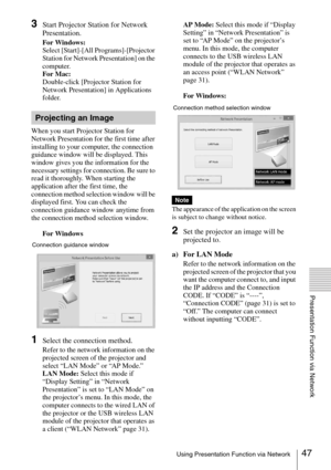 Page 4747Using Presentation Function via Network
Presentation Function via Network
3Start Projector Station for Network 
Presentation.
For Windows:
Select [Start]-[All Programs]-[Projector 
Station for Network Presentation] on the 
computer.
For Mac:
Double-click [Projector Station for 
Network Presentation] in Applications 
folder.
When you start Projector Station for 
Network Presentation for the first time after 
installing to your computer, the connection 
guidance window will be displayed. This 
window...