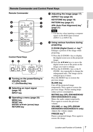 Page 77Location and Function of Controls
Overview
Remote Commander
Control Panel Keys
aTurning on the power/Going to 
standby mode
?/1 (On/Standby) key
bSelecting an input signal 
(page 16)
INPUT key
cOperating a menu (page 23)
MENU key
RESET key
ENTER /V/v/B/b (arrow) keys
RETURN key
dAdjusting the image (page 17)
ASPECT key (page 25)
KEYSTONE key (page 19)
PATTERN key (page 21)
APA (Auto Pixel Alignment) key
* 
(page 21)
*
Use this key when inputting a computer 
signal via the RGB input terminal 
(INPUT A or...
