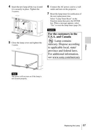 Page 6767Replacing the Lamp
Others
4Insert the new lamp all the way in until 
it is securely in place. Tighten the 
3 screws.
5Close the lamp cover and tighten the 
1 screw.
The power will not turn on if the lamp is 
not secured properly.
6Connect the AC power cord to a wall 
outlet and turn on the projector.
7Reset the lamp timer for notification of 
the next replacement time.
Select “Lamp Timer Reset” on the 
Function menu then press the ENTER 
key. When a message appears, select 
“Yes” to reset the lamp...