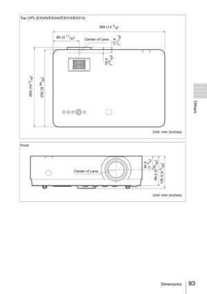 Page 8383Dimensions
Others
Top (VPL-EX345/EX340/EX315/EX310)
Unit: mm (inches)
259 (10 
3/16)
365 (14 3/8)
Center of Lens 85 (3 
11/32)
17.4 
(11/16) 10.4 
(
13/32) 252 (9 
29/32)
Front
Unit: mm (inches)
105.3 (4 
5/32) 96.2 (3 25/32) 44.3 
(1 3/4)
Center of Lens 