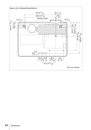 Page 8484Dimensions
Bottom (VPL-EW348/EW345/EW315)
Unit: mm (inches) 225.3 (8 
7/8)38 (1 
1/2)
228 (8 
31/32) 207 (8 5/32) 102.5 (4 
1/32)
29.5 (1 
5/32)
31.8 
(1 1/4)
97.5 (3 
27/32) 14 (
9/16)
29.5 (1 
5/32)
31.8 
(1 1/4)57.4 
(2 1/4) 45.3 
(1 25/32)
13.5 
(17/32)
Center of Lens
14 (9/16)
46.3 (1 
13/16)
233 (9 3/16)
0.8 
(
1/32) 