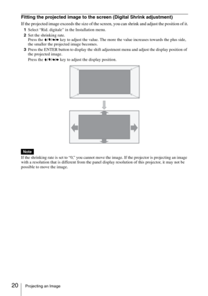 Page 2020Projecting an Image
Fitting the projected image to the screen (Digital Shrink adjustment)
If the projected image exceeds the size of the screen, you can shrink and adjust the position of it.
1Select “Rid. digitale” in the Installation menu.
2Set the shrinking rate.
Press the V/v/B/b key to adjust the value. The more the value increases towards the plus side, 
the smaller the projected image becomes.
3Press the ENTER button to display the shift adjustment menu and adjust the display position of 
the...