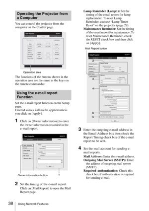 Page 3838Using Network Features
You can control the projector from the 
computer on the Control page.
The functions of the buttons shown in the 
operation area are the same as the keys on 
the remote commander.
Set the e-mail report function on the Setup 
page.
Entered values will not be applied unless 
you click on [Apply].
1Click on [Owner information] to enter 
the owner information recorded in the 
e-mail report.
2Set the timing of the e-mail report.
Click on [Mail Report] to open the Mail 
Report page.Lamp...