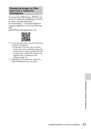 Page 5353Using Presentation Function via Network
Presentation Function via Network
You can project JPEG images, PDF files, etc. 
stored in a tablet PC/smartphone wirelessly 
by using a specific application.
*1
For downloading*2 or detailed method of 
using the application, access the following 
URL.
http://PWPresenter.pixelworks.com
*1: To use the application, one of the following 
conditions is required.
 Connected to network where wireless 
connection can be established (page 10).
 Connected to a wireless...