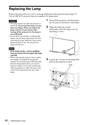 Page 6666Replacing the Lamp
Replacing the Lamp
Replace the lamp with a new one if a message displayed on the projected image (page 75).
Use an LMP-E221 projector lamp (not supplied) for replacement.
 The lamp remains hot after the projector is 
turned off. If you touch the lamp, you may 
burn your finger. When you replace the 
lamp, wait for at least an hour after 
turning off the projector for the lamp to 
cool sufficiently.
 Do not allow any metallic or inflammable 
objects into the lamp replacement slot...