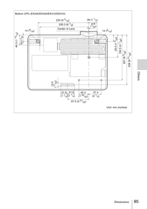 Page 8585Dimensions
Others
Bottom (VPL-EX345/EX340/EX315/EX310)
Unit: mm (inches) Center of Lens38 (1 
1/2)
97.5 (3 
27/32) 14 (
9/16)
13.5 
(17/32)
31.8 
(1 1/4) 31.8 
(1 1/4)57.4 
(2 1/4) 45.3 
(1 25/32) 225.3 (8 
7/8)
14 (
9/16)
228 (8 
31/32) 207 (8 5/32) 102.5 (4 
1/32)
29.5 (1 
5/32)
29.5 (1 
5/32)
233 (9 3/16)
46.3 (1 
13/16)
0.8 
(1/32) 