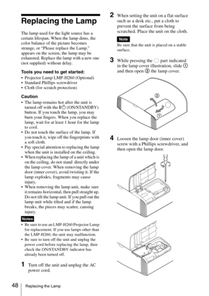 Page 4848Replacing the Lamp
Replacing the Lamp
The lamp used for the light source has a 
certain lifespan. When the lamp dims, the 
color balance of the picture becomes 
strange, or “Please replace the Lamp.” 
appears on the screen, the lamp may be 
exhausted. Replace the lamp with a new one 
(not supplied) without delay.
Tools you need to get started:
 Projector Lamp LMP-H260 (Optional)
 Standard Phillips screwdriver
 Cloth (for scratch protection)
Caution
 The lamp remains hot after the unit is 
turned off...