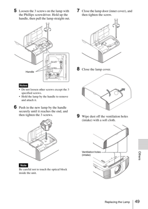 Page 4949Replacing the Lamp
Others
5Loosen the 3 screws on the lamp with 
the Phillips screwdriver. Hold up the 
handle, then pull the lamp straight out.
 Do not loosen other screws except the 3 
specified screws.
 Hold the lamp by the handle to remove 
and attach it.
6Push in the new lamp by the handle 
securely until it reaches the end, and 
then tighten the 3 screws.
Be careful not to touch the optical block 
inside the unit.
7Close the lamp door (inner cover), and 
then tighten the screw.
8Close the lamp...