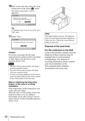 Page 5050Replacing the Lamp
10Turn on the unit, then select the lamp 
setting item on the Setup   menu.
The menu screen below will be 
appeared.
Tip
If “Settings Lock” is set to “Level B,” set to 
“Off” once.
11Select “Yes.”
Caution
Do not put your hands into the lamp 
replacement slot, and do not allow any liquid 
or other objects into the slot to avoid 
electrical shock or fire.
 The unit will not turn on unless the lamp is 
securely installed in place.
 The unit will not turn on unless the lamp 
cover are...