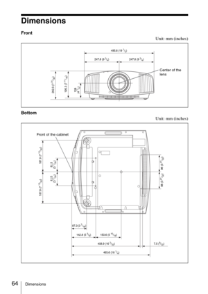 Page 6464Dimensions
Dimensions
Front
Unit: mm (inches)
Bottom
Unit: mm (inches)
495.6 (19 1/2)
Center of the 
lens
247.8 (9 3/4) 247.8 (9 3/4)
202.3 (7 
31/32)
195.3 (7 11/16)
108 
(4 
1/4)
463.6 (18 1/4)
Front of the cabinet
142.8 (5 5/8) 150.6 (5 15/16)
187.9 (7 
13/32)
81.5 
(3 
7/32) 187.9 (7 
13/32)
7.5 (9/32)
98 (3 
27/32)
87.3 (3 7/16)
81.5 
(3 7/32)
98 (3 27/32)
408.9 (16 3/32) 