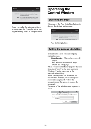 Page 3939
Once you make the network settings, 
you can open the Control window only 
by performing step 3 of this procedure.
Operating the 
Control Window
Click one of the Page Switching buttons to 
display the desired setting page.
You can limit a user for accessing any 
particular page.
Administrator: Allowed access to all 
pages
User: Allowed access to all pages 
except the Setup page
When you access the Setup page for the first 
time, input “root” as the user name and 
“Projector” as the password in the...