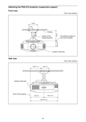 Page 6464
Attaching the PSS-H10 projector suspension support
Front view
Unit: mm (inches)
Side view
Unit: mm (inches)
The bottom surface of 
the mount bracket Ceiling
Center of the 
supporting pole
Center of the lens
150 (6)
75 (3)
175 (7)
93.5 (3 
3/4)
Front of the cabinet
182.8 (7 1/4) 130 (5 1/8)
227.8 (9)
463.9 (18 
3/8)236.1 (9 
3/8)
Center of the lens 