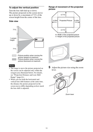 Page 1010
To adjust the vertical position
Turn the lens shift dial up or down.
The picture projected on the screen moves 
up or down by a maximum of 71% of the 
screen height from the center of the lens.
Side view
 The range to move the picture projected on 
the screen can be adjusted only within the 
octagon area illustrated below. For details, 
see “Projection Distance and Lens Shift 
Range” (page 61).
 When you use both the horizontal and 
vertical lens shift features at the same time, 
the distance the...