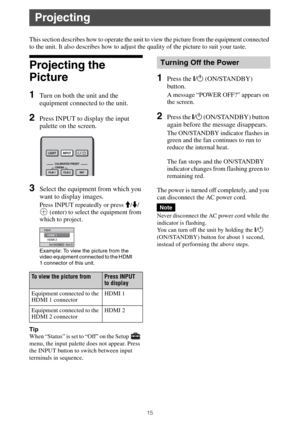 Page 1515
This section describes how to operate the unit to view the picture from the equipment connected 
to the unit. It also describes how to adjust the quality of the picture to suit your taste.
Projecting the 
Picture
1Turn on both the unit and the 
equipment connected to the unit.
2Press INPUT to display the input 
palette on the screen.
3Select the equipment from which you 
want to display images.
Press INPUT repeatedly or press M/m/
 (enter) to select the equipment from 
which to project.
Tip
When...