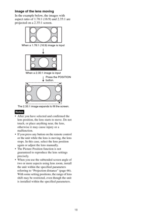 Page 1818
Image of the lens moving
In the example below, the images with 
aspect ratio of 1.78:1 (16:9) and 2.35:1 are 
projected on a 2.35:1 screen.
 After you have selected and confirmed the 
lens position, the lens starts to move. Do not 
touch, or place anything near, the lens, 
otherwise it may cause injury or a 
malfunction.
 If you press any button on the remote control 
or the unit while the lens is moving, the lens 
stops. In this case, select the lens position 
again or adjust the lens manually.
 The...