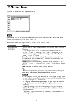 Page 3232
Screen Menu
You can set the picture size, aspect mode, etc.
These items may not be available, depending on the type of input signal. For details, see “Input 
Signals and Adjustable/Setting Items” (page 59).
Item names in brackets represent those printed on the remote control.
Note
Setting items Description
Picture Position
[POSITION]You can store up to five combinations of lens settings, aspect ratio, and 
blanking.
After setting the lens, aspect, and blanking, select from “1.85:1,” 
“2.35:1,” “Custom...
