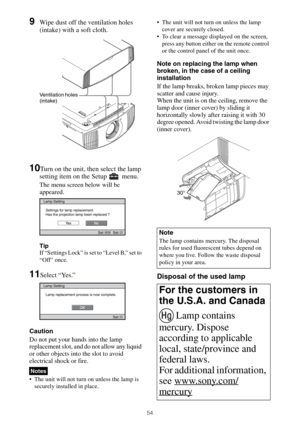 Page 5454
9Wipe dust off the ventilation holes 
(intake) with a soft cloth.
10Turn on the unit, then select the lamp 
setting item on the Setup   menu.
The menu screen below will be 
appeared.
Tip
If “Settings Lock” is set to “Level B,” set to 
“Off” once.
11Select “Yes.”
Caution
Do not put your hands into the lamp 
replacement slot, and do not allow any liquid 
or other objects into the slot to avoid 
electrical shock or fire.
 The unit will not turn on unless the lamp is 
securely installed in place. The unit...