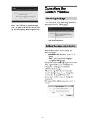 Page 3939
Once you make the network settings, 
you can open the Control window only 
by performing step 3 of this procedure.
Operating the 
Control Window
Click one of the Page Switching buttons to 
display the desired setting page.
You can limit a user for accessing any 
particular page.
Administrator: Allowed access to all 
pages
User: Allowed access to all pages 
except the Setup page
When you access the Setup page for the first 
time, input “root” as the user name and 
“Projector” as the password in the...