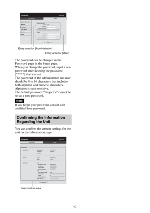 Page 4040
The password can be changed in the 
Password page in the Setup page.
When you change the password, input a new 
password after deleting the password 
(*****) that was set.
The password of the administrator and user 
should be 8 to 16 characters that includes 
both alphabet and numeric characters. 
Alphabet is case-sensitive.
The default password “Projector” cannot be 
set as a new password. 
If you forget your password, consult with 
qualified Sony personnel.
You can confirm the current settings for...