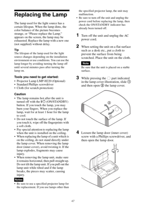 Page 4747
Replacing the Lamp
The lamp used for the light source has a 
certain lifespan. When the lamp dims, the 
color balance of the picture becomes 
strange, or “Please replace the Lamp.” 
appears on the screen, the lamp may be 
exhausted. Replace the lamp with a new one 
(not supplied) without delay.
Tip
The lifespan of the lamp used for the light 
source changes depending on the installation 
environment or use conditions. You can use the 
lamp longer by avoiding turning the lamp off 
until several minutes...