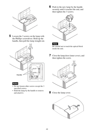 Page 4848
5Loosen the 3 screws on the lamp with 
the Phillips screwdriver. Hold up the 
handle, then pull the lamp straight out.
 Do not loosen other screws except the 3 
specified screws.
 Hold the lamp by the handle to remove 
and attach it.
6Push in the new lamp by the handle 
securely until it reaches the end, and 
then tighten the 3 screws.
Be careful not to touch the optical block 
inside the unit.
7Close the lamp door (inner cover), and 
then tighten the screw.
8Close the lamp cover.
Notes
Handle
Note 