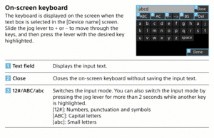 Page 12On-screen keyboard
The keyboard is displayed on the screen when the 
text box is selected in the [Device name] screen. 
Slide the jog lever to + or – to move through the 
keys, and then press the lever with the desired key 
highlighted.
Text field Displays the input text.
 Close Closes the on-screen keyboard without saving the input text.
 12#/ABC/abc Switches the input mode. You can also switch the input mode by 
pressing the jog lever for more than 2 seconds while another key 
is highlighted.
[12#]:...