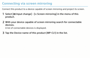 Page 14Connecting via screen mirroring
Connect this product to a device capable of screen mirroring and project its screen.
1 Select [ Input change] - [ Screen mirroring] in the menu of this 
product.
2  With your device capable of screen mirroring search for connectable 
devices.
A list of connectable devices is displayed.
3 Tap the Device name of this product (MP-CL1) in the list.
MP-CL1 3-MP0-107-01  