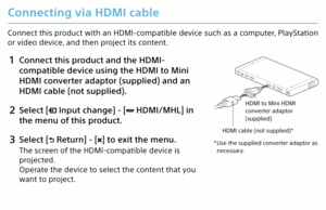 Page 16Connecting via HDMI cable
Connect this product with an HDMI-compatible device such as a computer, PlayStation 
or video device, and then project its content.
1 Connect this product and the HDMI-
compatible device using the HDMI to Mini 
HDMI converter adaptor (supplied) and an 
HDMI cable (not supplied).
2 Select [ Input change] - [ HDMI/MHL] in 
the menu of this product.
3  Select [ Return] - [] to exit the menu.
The screen of the HDMI-compatible device is 
projected.
Operate the device to select the...