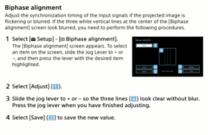 Page 22Biphase alignment
Adjust the synchronization timing of the input signals if the projected image is 
flickering or blurred. If the three white vertical lines at the center of the [Biphase 
alignment] screen look blurred, you need to perform the following procedures.
1 Select [ Setup] - [ Biphase alignment].
The [Biphase alignment] screen appears. To select 
an item on the screen, slide the Jog Lever to + or 
−, and then press the lever with the desired item 
highlighted.
Init ializ e
SaveToF actor y
2...