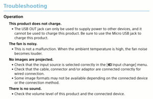 Page 24Troubleshooting
Operation
This product does not charge. 
• The USB OUT jack can only be used to supply power to other devices, and it 
cannot be used to charge this product. Be sure to use the Micro USB jack to 
charge this product.
The fan is noisy.  
• This is not a malfunction. When the ambient temperature is high, the fan noise 
becomes louder.
No images are projected.  
• Check that the input source is selected correctly in the [
 Input change] menu.
 
• Check that the cable, connector and/or...