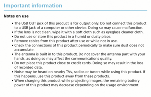 Page 28Important information
Notes on use
 
• The USB OUT jack of this product is for output only. Do not connect this product 
to a USB jack of a computer or other device. Doing so may cause malfunction.
 
• If the lens is not clean, wipe it with a soft cloth such as eyeglass cleaner cloth.
 
• Do not use or store this product in a humid or dusty place.
 
• Remove cables from this product after use or while not in use.
 
• Check the connections of this product periodically to make sure dust does not...