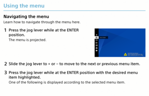 Page 5Using the menu
Navigating the menu
Learn how to navigate through the menu here.
1 Press the jog lever while at the ENTER 
position.
The menu is projected.
2 Slide the jog lever to + or − to move to the next or previous menu item.
3 Press the jog lever while at the ENTER position with the desired menu 
item highlighted.
One of the following is displayed according to the selected menu item.
MP-CL1 3-MP0-107-01  