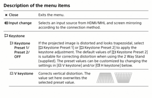 Page 8Description of the menu items
  CloseExits the menu.
 
  Input change Selects an input source from HDMI/MHL and screen mirroring 
according to the connection method.
 
 Keystone  
 Keystone   
Preset 1/  
Preset 2/  
OFF If the projected image is distorted and looks trapezoidal, select 
[
 Keystone Preset 1] or [ Keystone Preset 2] to apply the 
keystone adjustment. The default values of [
 Keystone Preset 2] 
is suitable for correcting distortion when using the 2 Way Stand 
(supplied). The preset values...