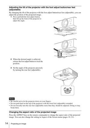 Page 1414Projecting an Image
Adjusting the tilt of the projector with the foot adjust button/rear feet 
(adjustable)
By changing the tilt of the projector with the foot adjust button/rear feet (adjustable), you can 
adjust the position of the projected image.
1Press and hold the foot adjust button, 
then lift up the front of the projector to 
adjust the angle.
2
When the desired angle is achieved, 
release the foot adjust button to lock the 
position.
3Set the angle of the projector precisely 
by turning the...