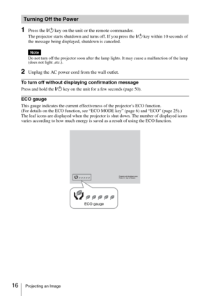 Page 1616Projecting an Image
1Press the ?/1 key on the unit or the remote commander.
The projector starts shutdown and turns off. If you press the ?/1 key within 10 seconds of 
the message being displayed, shutdown is canceled.
Do not turn off the projector soon after the lamp lights. It may cause a malfunction of the lamp 
(does not light ,etc.).
2Unplug the AC power cord from the wall outlet.
To turn off without displaying confirmation message
Press and hold the ?/1 key on the unit for a few seconds (page...