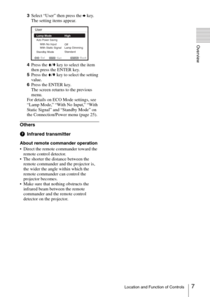 Page 77Location and Function of Controls
Overview
3Select “User” then press the b key.
The setting items appear.
4Press the V/v key to select the item 
then press the ENTER key.
5Press the V/v key to select the setting 
value.
6Press the ENTER key.
The screen returns to the previous 
menu.
For details on ECO Mode settings, see 
“Lamp Mode,” “With No Input,” “With 
Static Signal” and “Standby Mode” on 
the Connection/Power menu (page 25).
Others
gInfrared transmitter
About remote commander operation
 Direct the...
