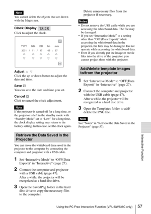 Page 5757Using the PC Free Interactive Function (VPL-SW636C only)
Interactive Function
You cannot delete the objects that are drawn 
with the Magic pen.
Clock Display 
Click to adjust the clock.
Adjust  
Click the up or down button to adjust the 
date and time.
Save 
You can save the date and time you set.
Cancel 
Click to cancel the clock adjustment. 
If the projector is turned off for a long time, or 
the projector is left in the standby mode with 
“Standby Mode” set to “Low” for a long time, 
the clock...