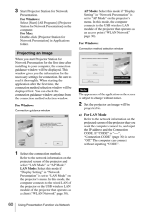 Page 6060Using Presentation Function via Network
3Start Projector Station for Network 
Presentation.
For Windows:
Select [Start]-[All Programs]-[Projector 
Station for Network Presentation] on the 
computer.
For Mac:
Double-click [Projector Station for 
Network Presentation] in Applications 
folder.
When you start Projector Station for 
Network Presentation for the first time after 
installing to your computer, the connection 
guidance window will be displayed. This 
window gives you the information for the...