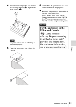 Page 8181Replacing the Lamp
Others
4Insert the new lamp all the way in until 
it is securely in place (1). Tighten the 
three screws (2).
The power will not turn on if the lamp is 
not secured properly.
5Close the lamp cover and tighten the 
1 screw.
6Connect the AC power cord to a wall 
outlet and turn on the projector.
7Reset the lamp timer for notification of 
the next replacement time.
Select “Lamp Timer Reset” on the 
Function menu then press the ENTER 
key. When a message appears, select 
“Yes” to reset...