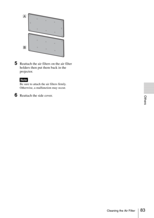 Page 8383Cleaning the Air Filter
Others
5Reattach the air filters on the air filter 
holders then put them back in the 
projector.
Be sure to attach the air filters firmly. 
Otherwise, a malfunction may occur.
6Reattach the side cover.
Note
A
B 