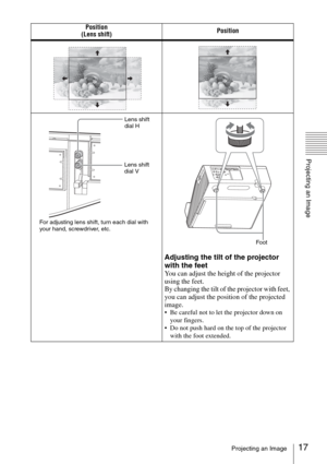 Page 1717Projecting an Image
Projecting an Image
Position
(Lens shift)Position
Adjusting the tilt of the projector 
with the feet
You can adjust the height of the projector 
using the feet.
By changing the tilt of the projector with feet, 
you can adjust the position of the projected 
image.
 Be careful not to let the projector down on 
your fingers.
 Do not push hard on the top of the projector 
with the foot extended.
Lens shift 
dial V
For adjusting lens shift, turn each dial with 
your hand, screwdriver,...